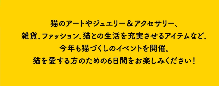 猫のアートやジュエリー＆アクセサリー、
        雑貨、ファッション、猫との生活を充実させるアイテムなど、
        今年も猫づくしのイベントを開催。
        猫を愛する方のための6日間をお楽しみください！