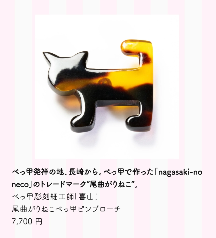 べっ甲発祥の地、長崎から。べっ甲で作った「nagasaki-no neco」のトレードマーク“尾曲がりねこ”。 
          べっ甲彫刻細工師「喜山」 
          尾曲がりねこべっ甲ピンブローチ 
          7,700 円　