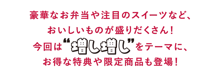 豪華なお弁当や注目のスイーツなど、
        おいしいものが盛りだくさん！
        今回は増し増しをテーマに、
        お得な特典や限定商品も登場！
        