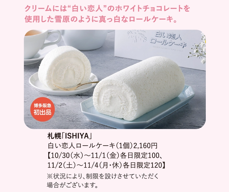 札幌「ISHIYA」
                白い恋人ロールケーキ（1個）2,160円
                【10/30（水）〜11/1（金）各日限定100、
                11/2（土）〜11/4（月・休）各日限定120】
                