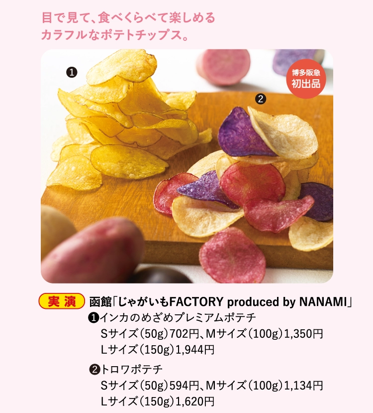 函館「じゃがいもFACTORY produced by NANAMI」
                ●❶インカのめざめプレミアムポテチ
                　Sサイズ（50g）702円、Mサイズ（100g）1,350円
                　Lサイズ（150g）1,944円
                ❷トロワポテチ
                　Sサイズ（50g）594円、Mサイズ（100g）1,134円
                　Lサイズ（150g）1,620円
                