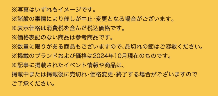 ※写真はいずれもイメージです。
          ※諸般の事情により催しが中止・変更となる場合がございます。
          ※表示価格は消費税を含んだ税込価格です。
          ※価格表記のない商品は参考商品です。
          ※数量に限りがある商品もございますので、品切れの節はご容赦ください。
          ※掲載のブランドおよび価格は2024年10月現在のものです。
          ※記事に掲載されたイベント情報や商品は、
          掲載中または掲載後に売切れ・価格変更・終了する場合がございますので
          ご了承ください。
          