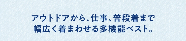 アウトドアから、仕事、普段着まで
          幅広く着まわせる多機能ベスト。