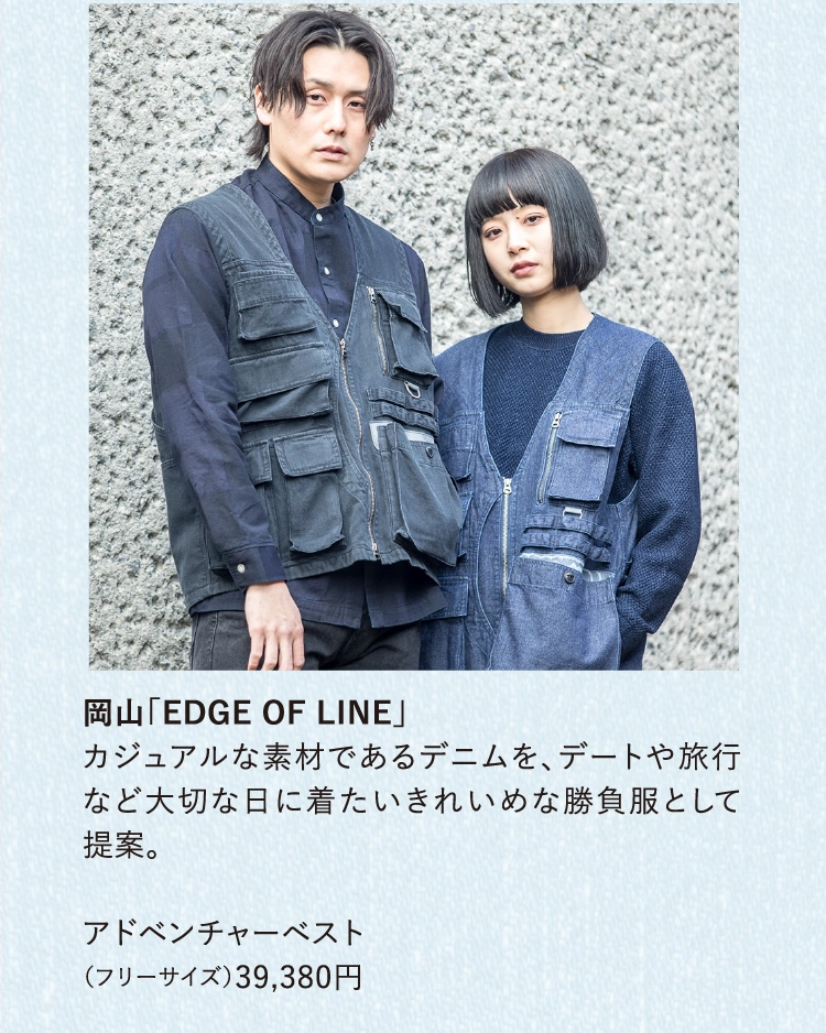 岡山「EDGE OF LINE」
          カジュアルな素材であるデニムを、デートや旅行など大切な日に着たいきれいめな勝負服として提案。
          
          アドベンチャーベスト
          （フリーサイズ）39,380円