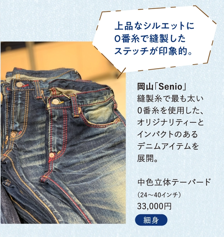 岡山「Senio」
          縫製糸で最も太い
          ０番糸を使用した、
          オリジナリティーと
          インパクトのある
          デニムアイテムを
          展開。
          
          中色立体テーパード
          （24～40インチ）
          33,000円
          
          