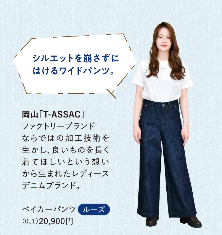 岡山「T-ASSAC」
          ファクトリーブランド
          ならではの加工技術を生かし、良いものを長く着てほしいという想いから生まれたレディースデニムブランド。
          
          ベイカーパンツ
          （0、1）20,900円
          