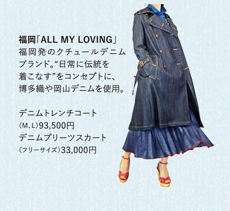 福岡「ALL MY LOVING」
          福岡発のクチュールデニムブランド。“日常に伝統を
          着こなす”をコンセプトに、
          博多織や岡山デニムを使用。
          
          デニムトレンチコート
          （M、L）93,500円
          デニムプリーツスカート
          （フリーサイズ）33,000円
          
          