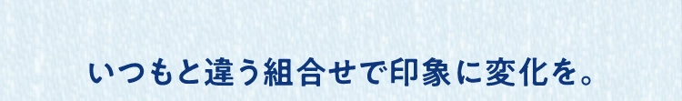 いつもと違う組合せで印象に変化を。