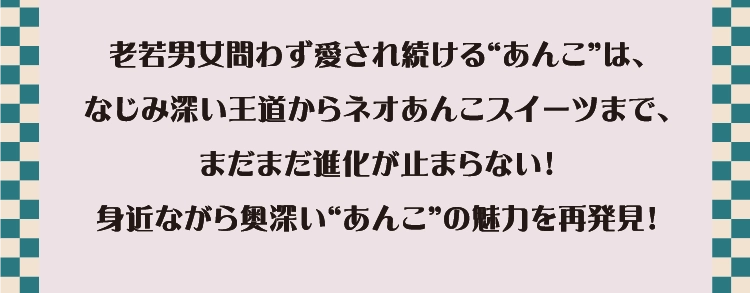 老若男女問わず愛され続ける“あんこ”は、
        なじみ深い王道からネオあんこスイーツまで、
        まだまだ進化が止まらない！
        身近ながら奥深い“あんこ”の魅力を再発見！