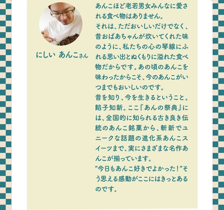 あんこほど老若男女みんなに愛される食べ物はありません。
          それは、ただおいしいだけでなく、昔おばあちゃんが炊いてくれた味のように、私たちの心の琴線にふれる思い出とぬくもりに溢れた食べ物だからです。あの頃のあんこを味わったからこそ、今のあんこがいつまでもおいしいのです。
          昔を知り、今を生きるということ。餡子知新。ここ『あんの祭典』には、全国的に知られる古き良き伝統のあんこ銘菓から、斬新でユニークな話題の進化系あんこスイーツまで、実にさまざまな名作あんこが揃っています。
          “今日もあんこ好きでよかった！”そう思える感動がここにはきっとあるのです。
          