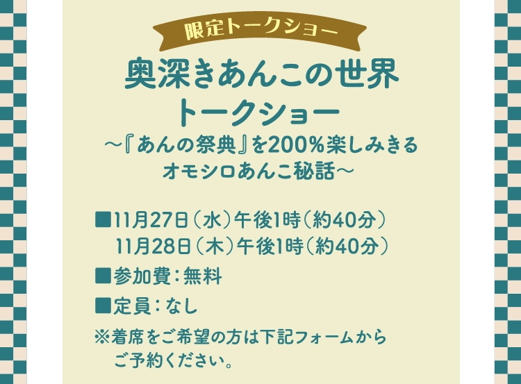 奥深きあんこの世界
          トークショー 
          ～『あんの祭典』を200％楽しみきる
          オモシロあんこ秘話～ 