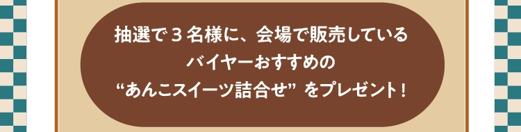 抽選で3名様に、会場で販売している
          バイヤーおすすめの
          “あんこスイーツ詰合せ”をプレゼント!
          