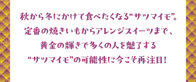 秋から冬にかけて食べたくなる“サツマイモ”。
        定番の焼きいもからアレンジスイーツまで、
        黄金の輝きで多くの人を魅了する
        “サツマイモ”の可能性に今こそ再注目！