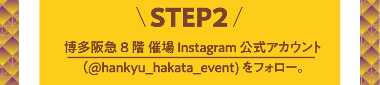 STEP2博多阪急 8階 催場Instagram公式アカウント
          （@hankyu_hakata_event）をフォロー。