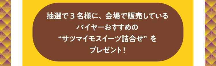 抽選で3名様に、会場で販売している
          バイヤーおすすめの
          “サツマイモスイーツ詰合せ”を
          プレゼント!
          