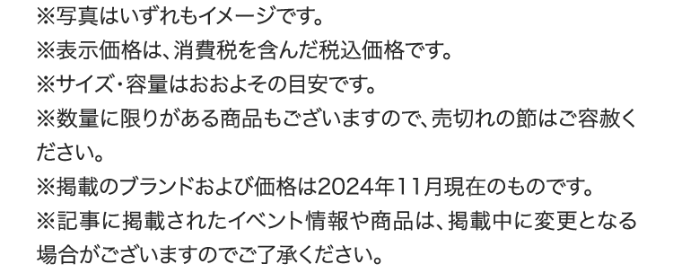 
					※写真はいずれもイメージです。
					※表示価格は、消費税を含んだ税込価格です。
					※サイズ・容量はおおよその目安です。
					※数量に限りがある商品もございますので、売切れの節はご容赦ください。
					※掲載のブランドおよび価格は2024年11月現在のものです。
					※記事に掲載されたイベント情報や商品は、
					掲載中または掲載後に変更となる場合がございますので
					ご了承ください。
					