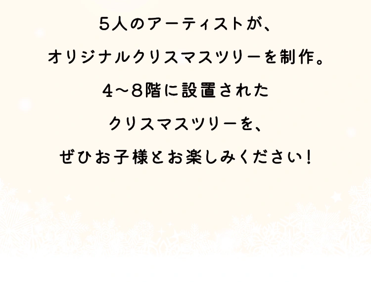 5人のアーティストが、オリジナルクリスマスツリーを制作。4～8階に設置されたクリスマスツリーを、ぜひお子様とお楽しみください！