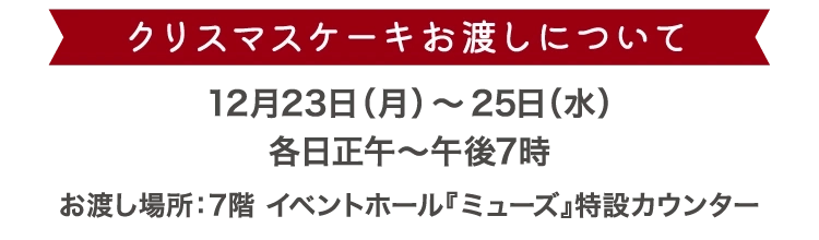 クリスマスケーキお渡しについて 12月23日（月）～25日（水）各日正午～午後7時 お渡し場所:7階 イベントホール『ミューズ』特設カウンター