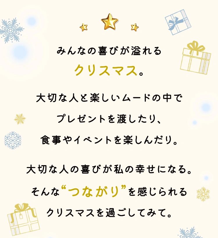 みんなの喜びが溢れるクリスマス。大切な人と楽しいムードの中でプレゼントを渡したり、食事やイベントを楽しんだり。大切な人の喜びが私の幸せになる。そんな“つながり”を感じられるクリスマスを過ごしてみて。