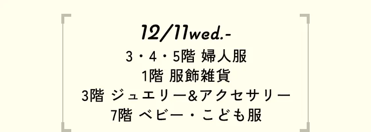 12/11wed.- 3・4・5階 婦人服 1階 服飾雑貨 3階 ジュエリー&アクセサリー 7階 ベビー・こども服