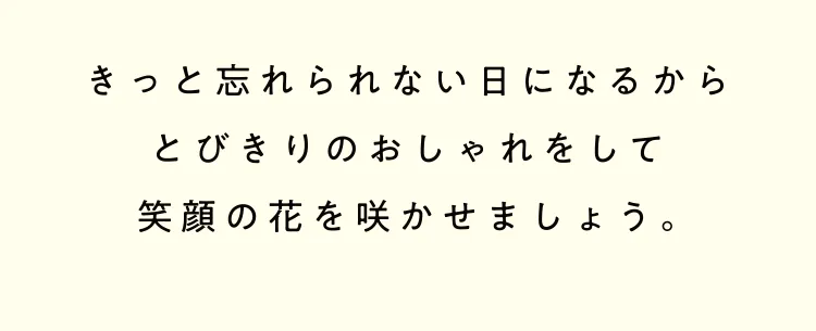 きっと忘れられない日になるからとびきりのおしゃれをして笑顔の花を咲かせましょう。