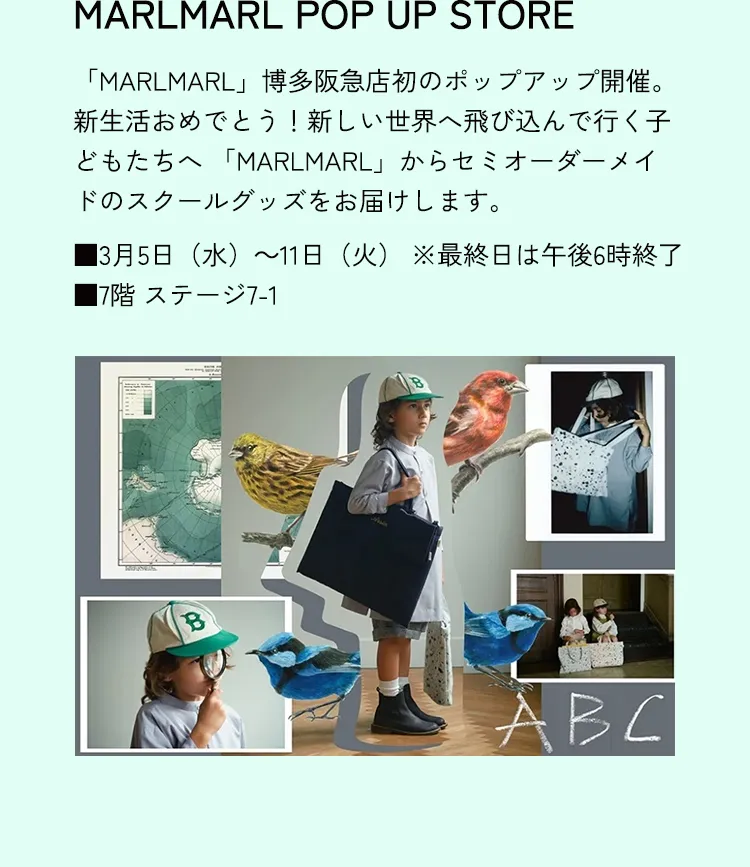 MARLMARL POP UP STORE　「MARLMARL」博多阪急店初のポップアップ開催。新生活おめでとう！新しい世界へ飛び込んで行く子どもたちへ 「MARLMARL」からセミオーダーメイドのスクールグッズをお届けします。■3月5日（水）～11日（火） ※最終日は午後6時終了 ■7階 ステージ7-1