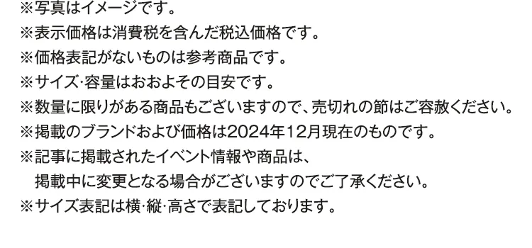 ※写真はイメージです。※表示価格は消費税を含んだ税込価格です。※価格表記がないものは参考商品です。※サイズ・容量はおおよその目安です。※数量に限りがある商品もございますので、売切れの節はご容赦ください。※掲載のブランドおよび価格は2024年12月現在のものです。※記事に掲載されたイベント情報や商品は、掲載中に変更となる場合がございますのでご了承ください。※サイズ表記は横・縦・高さで表記しております。