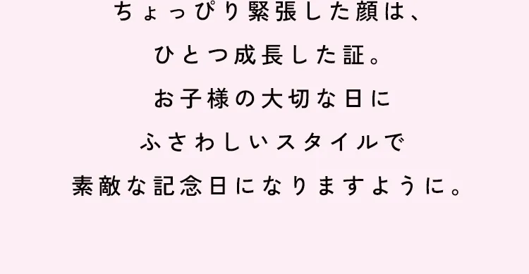 ちょっぴり緊張した顔は、ひとつ成長した証。お子様の大切な日にふさわしいスタイルで素敵な記念日になりますように。