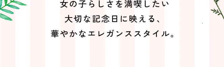 女の子らしさを満喫したい大切な記念日に映える、華やかなエレガンススタイル。