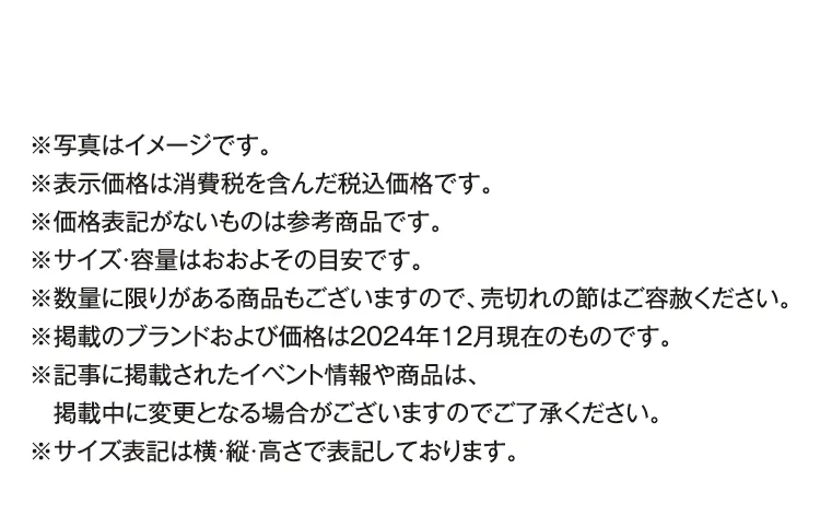 ※写真はイメージです。※表示価格は消費税を含んだ税込価格です。※価格表記がないものは参考商品です。※サイズ・容量はおおよその目安です。※数量に限りがある商品もございますので、売切れの節はご容赦ください。※掲載のブランドおよび価格は2024年12月現在のものです。※記事に掲載されたイベント情報や商品は、掲載中に変更となる場合がございますのでご了承ください。※サイズ表記は横・縦・高さで表記しております。