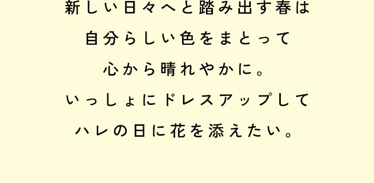 新しい日々へと踏み出す春は自分らしい色をまとって心から晴れやかに。いっしょにドレスアップしてハレの日に花を添えたい。