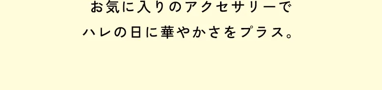 お気に入りのアクセサリーでハレの日に華やかさをプラス。