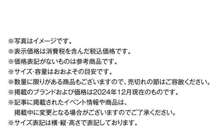 ※写真はイメージです。※表示価格は消費税を含んだ税込価格です。※価格表記がないものは参考商品です。※サイズ・容量はおおよその目安です。※数量に限りがある商品もございますので、売切れの節はご容赦ください。※掲載のブランドおよび価格は2024年12月現在のものです。※記事に掲載されたイベント情報や商品は、掲載中に変更となる場合がございますのでご了承ください。※サイズ表記は横・縦・高さで表記しております。