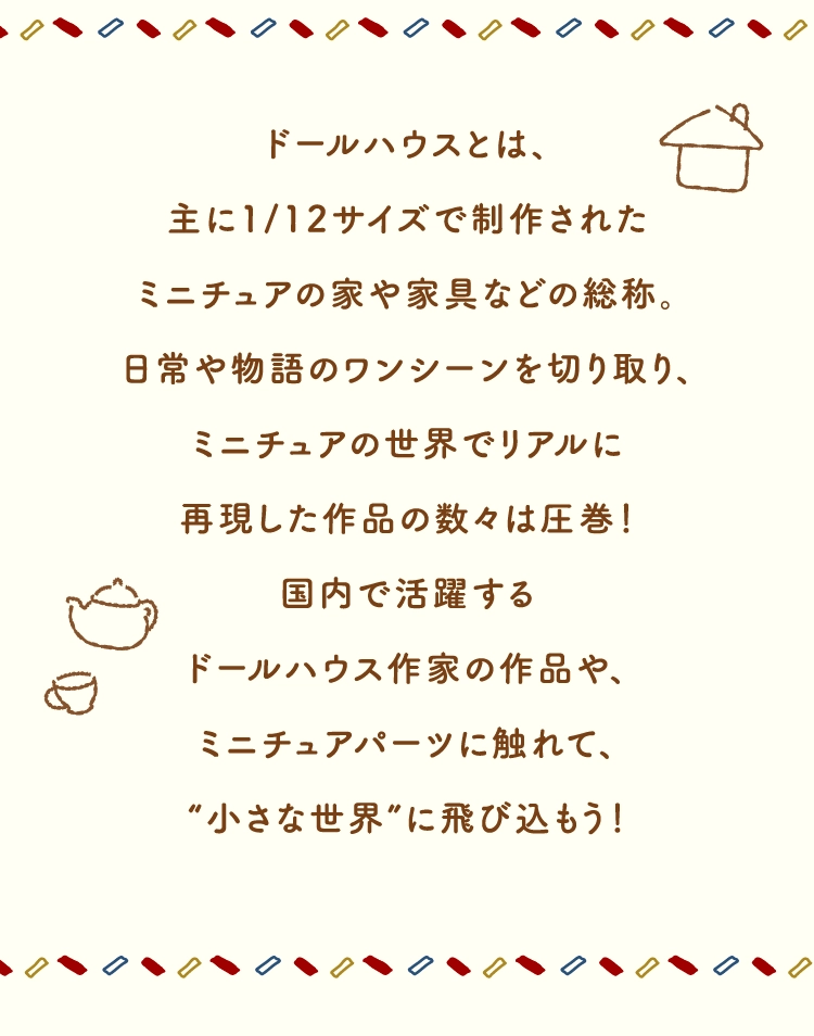 ドールハウスとは、
        主に1/12サイズで制作された
        ミニチュアの家や家具などの総称。
        日常や物語のワンシーンを切り取り、
        ミニチュアの世界でリアルに
        再現した作品の数々は圧巻！
        国内で活躍する
        ドールハウス作家の作品や、
        ミニチュアパーツに触れて、
        “小さな世界”に飛び込もう！
        