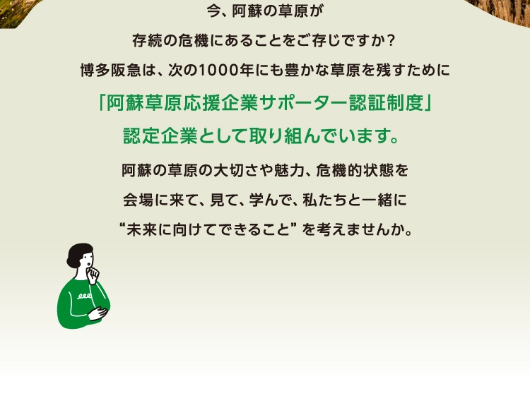 今、阿蘇の草原が
      存続の危機にあることをご存じですか？
      博多阪急は、次の1000年にも豊かな草原を残すために
      「阿蘇草原応援企業サポーター認証制度」
      認定企業として取り組んでいます。
      阿蘇の草原の大切さや魅力、危機的状態を
      会場に来て、見て、学んで、私たちと一緒に
      “未来に向けてできること”を考えませんか。