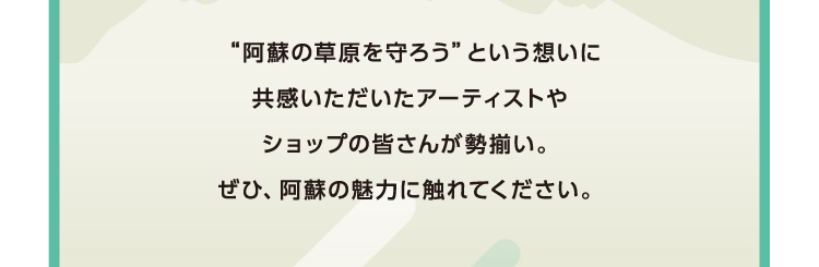 “阿蘇の草原を守ろう”という想いに
        共感いただいたアーティストや
        ショップの皆さんが勢揃い。
        ぜひ、阿蘇の魅力に触れてください。