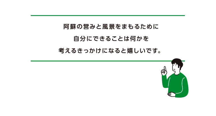 阿蘇の営みと風景をまもるために
      自分にできることは何かを
      考えるきっかけになると嬉しいです。