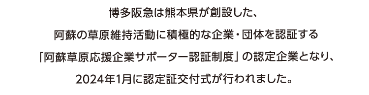 博多阪急は熊本県が創設した、
      阿蘇の草原維持活動に積極的な企業・団体を認証する
      「阿蘇草原応援企業サポーター認証制度」の認定企業となり、
      2024年1月に認定証交付式が行われました。