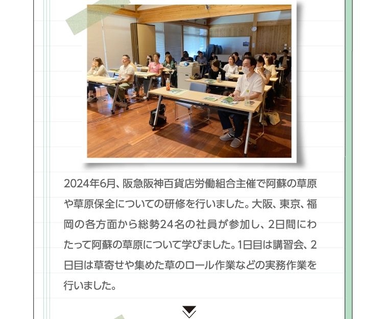 2024年6月、阪急阪神百貨店労働組合主催で阿蘇の草原や草原保全についての研修を行いました。大阪、東京、福岡の各方面から総勢24名の社員が参加し、2日間にわたって阿蘇の草原について学びました。1日目は講習会、2日目は草寄せや集めた草のロール作業などの実務作業を行いました。 