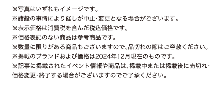 ※写真はいずれもイメージです。
      ※諸般の事情により催しが中止・変更となる場合がございます。
      ※表示価格は消費税を含んだ税込価格です。
      ※価格表記のない商品は参考商品です。
      ※数量に限りがある商品もございますので、品切れの節はご容赦ください。
      ※掲載のブランドおよび価格は2024年12月現在のものです。
      ※記事に掲載されたイベント情報や商品は、掲載中または掲載後に売切れ・価格変更・終了する場合がございますのでご了承ください。
      