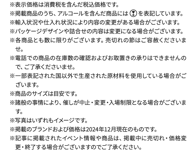 
						※表示価格は、消費税を含んだ税込価格です。
						※掲載商品のうち、アルコールを含んだ商品にはグラスマークを表記しています。
						※輸入状況や仕入れ状況により内容の変更がある場合がございます。
						※パッケージデザインや詰合せの内容は変更になる場合がございます。
						※各商品とも数に限りがございます。売切れの節はご容赦くださいませ。
						※電話での商品の在庫数の確認およびお取置きの承りはできませんので、ご了承くださいませ。
						※一部表記された国以外で生産された原材料を使用している場合がございます。
						※商品のサイズは目安です。
						※諸般の事情により、催しが中止・変更・入場制限となる場合がございます。
						※写真はいずれもイメージです。
						※掲載のブランドおよび価格は2024年12月現在のものです。
						※記事に掲載されたイベント情報や商品は、掲載中に売切れ・価格変更・終了する場合がございますのでご了承ください。
						