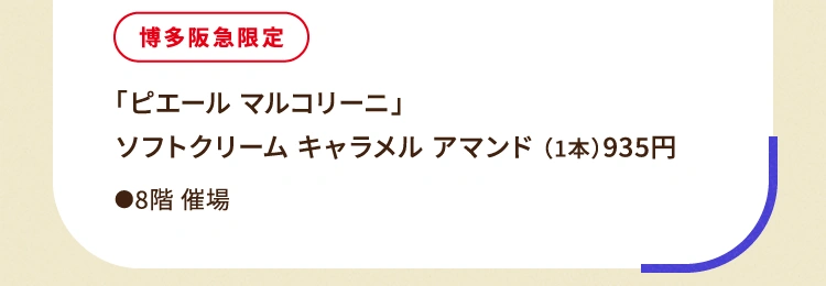 
						博多阪急限定 「ピエール マルコリーニ」ソフトクリーム キャラメル アマンド （1本）935円
						●8階催場