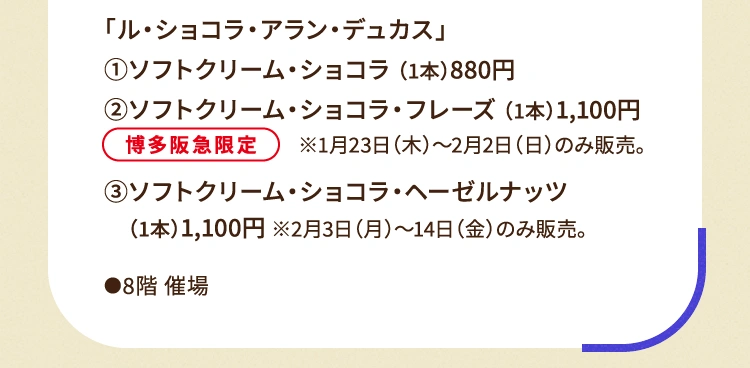 
						「ル・ショコラ・アラン・デュカス」
						①ソフトクリーム・ショコラ （1本）880円
						②ソフトクリーム・ショコラ・フレーズ （1本）1,100円 ※1月23日（木曜日）～2月2日（日曜日）のみ販売 ※博多阪急限定
						③ソフトクリーム・ショコラ・ヘーゼルナッツ（1本）1,100円 ※2月3日（月曜日）～14日（金曜日）のみ販売。
						●8階催場