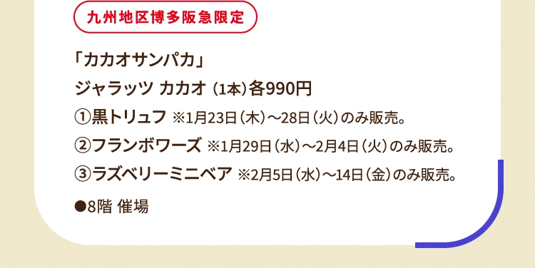 
						九州地区博多阪急限定
						「カカオサンパカ」
						ジャラッツ カカオ （1本）各990円
						①黒トリュフ ※1月23日（木曜日）〜28日（火曜日）のみ販売。
						②フランボワーズ ※1月29日（水曜日）〜2月4日（火曜日）のみ販売。
						③ラズベリーミニベア ※2月5日（水曜日）〜14日（金曜日）のみ販売。
						●8階催場