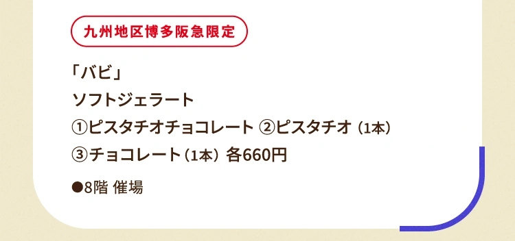 
						九州地区博多阪急限定
						「バビ」
						ソフトジェラート
						①ピスタチオチョコレート ②ピスタチオ（1本）
						③チョコレート（1本）各660円
						●8階催場
						