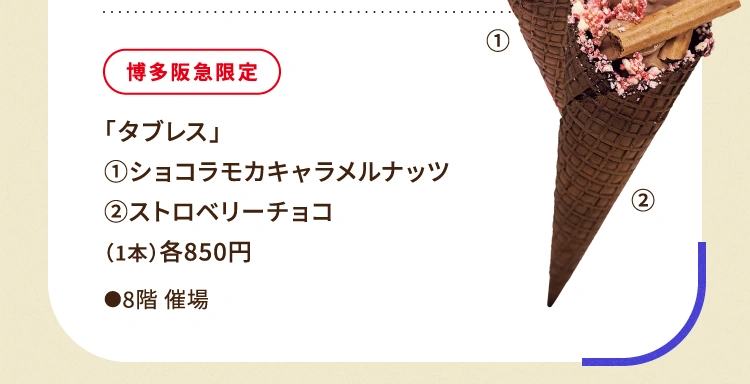 
						博多阪急限定
						「タブレス」
						①ショコラモカキャラメルナッツ
						②ストロベリーチョコ
						（1本）各850円
						●8階催場
						