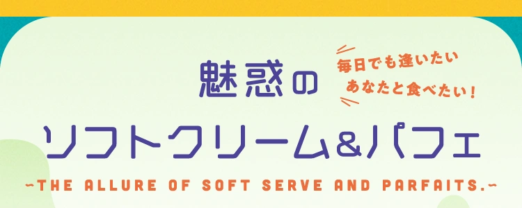 毎日でも逢いたい あなたと食べたい！魅惑のソフトクリーム&パフェ -the allure of soft serve and parfaits.-