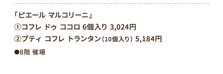 
						「ピエール マルコリーニ」
						①コフレ ドゥ ココロ 6個入り 3,024円
						②プティ コフレ トランタン（10個入り） 5,184円
						●8階催場