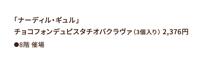 
						「ナーディル・ギュル」
						チョコフォンデュピスタチオバクラヴァ（3個入り） 2,376円
						●8階催場