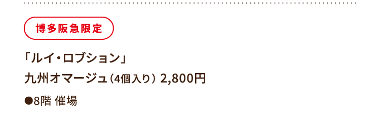 
						博多阪急限定
						「ルイ・ロブション」
						九州オマージュ（4個入り） 2,800円
						●8階催場